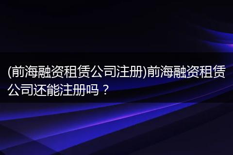 (前海融资租赁公司注册)前海融资租赁公司还能注册吗？