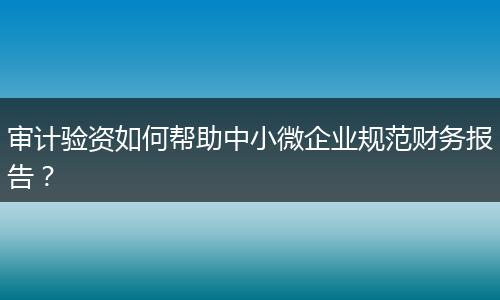 审计验资如何帮助中小微企业规范财务报告？