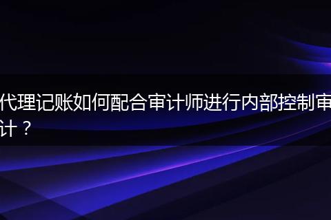 代理记账如何配合审计师进行内部控制审计?