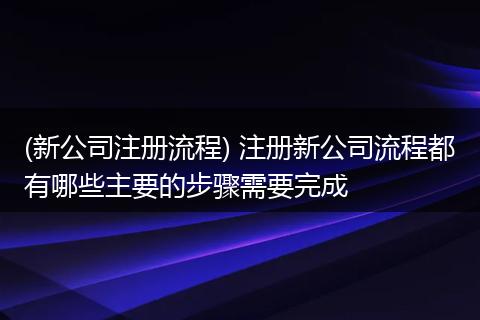 (新公司注册流程) 注册新公司流程都有哪些主要的步骤需要完成