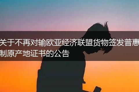 关于不再对输欧亚经济联盟货物签发普惠制原产地证书的公告