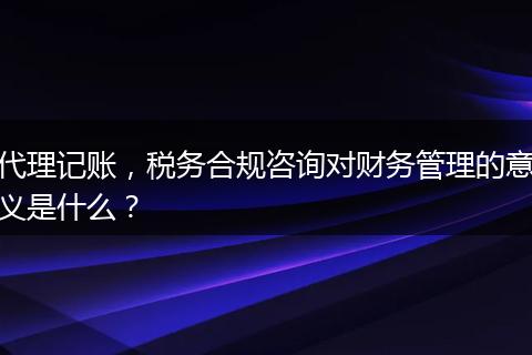 代理记账，税务合规咨询对财务管理的意义是什么？
