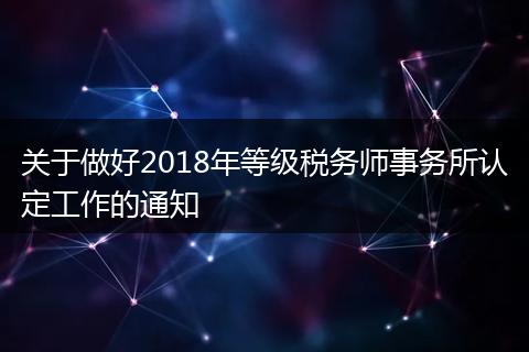 关于做好2018年等级税务师事务所认定工作的通知