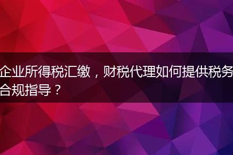 企业所得税汇缴，财税代理如何提供税务合规指导？