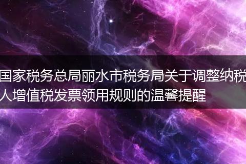国家税务总局丽水市税务局关于调整纳税人增值税发票领用规则的温馨提醒