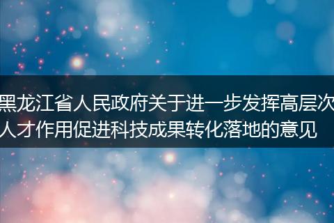黑龙江省人民政府关于进一步发挥高层次人才作用促进科技成果转化落地的意见