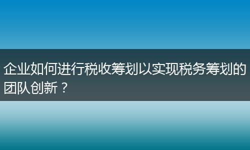 企业如何进行税收筹划以实现税务筹划的团队创新？
