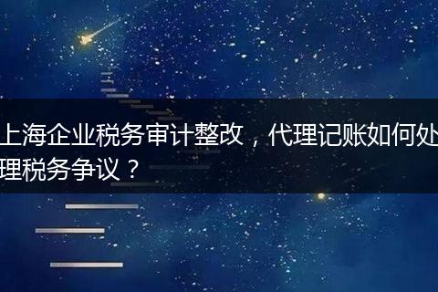 上海企业税务审计整改，代理记账如何处理税务争议？