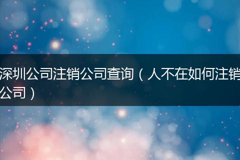 深圳公司注销公司查询（人不在如何注销公司）