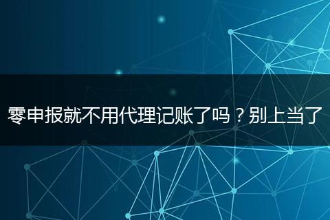 零申报就不用代理记账了吗？别上当了