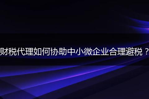 财税代理如何协助中小微企业合理避税？