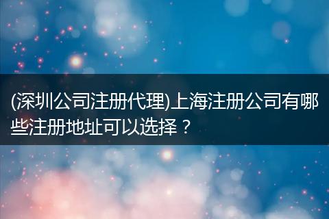 (深圳公司注册代理)上海注册公司有哪些注册地址可以选择?