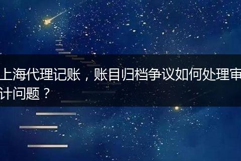 上海代理记账，账目归档争议如何处理审计问题？