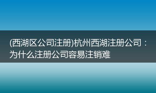 (西湖区公司注册)杭州西湖注册公司：为什么注册公司容易注销难