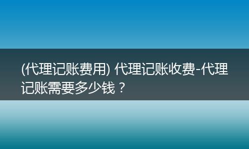 (代理记账费用) 代理记账收费-代理记账需要多少钱？