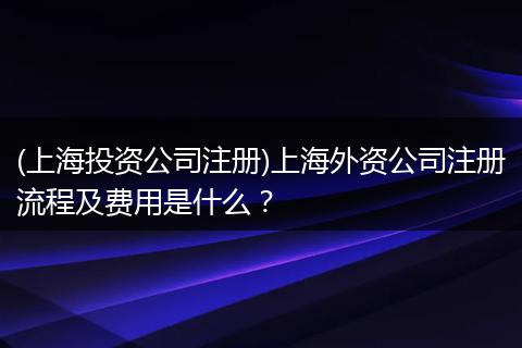(上海投资公司注册)上海外资公司注册流程及费用是什么？