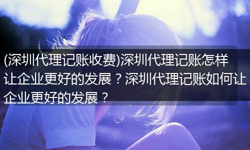 (深圳代理记账收费)深圳代理记账怎样让企业更好的发展？深圳代理记账如何让企业更好的发展？