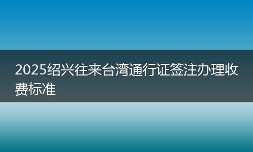 2025绍兴往来台湾通行证签注办理收费标准