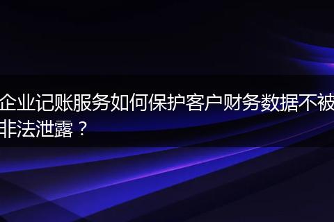 企业记账服务如何保护客户财务数据不被非法泄露？