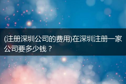 (注册深圳公司的费用)在深圳注册一家公司要多少钱？