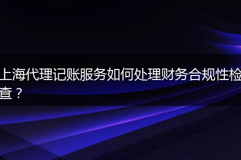 上海代理记账服务如何处理财务合规性检查？