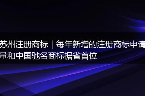 苏州注册商标｜每年新增的注册商标申请量和中国驰名商标据省首位