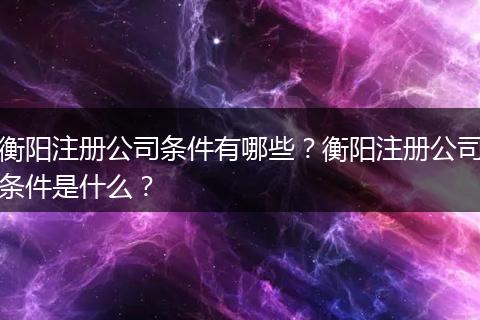 衡阳注册公司条件有哪些？衡阳注册公司条件是什么？
