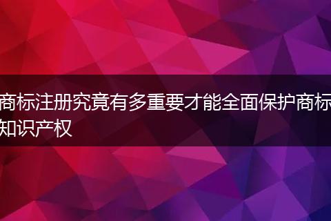 商标注册究竟有多重要才能全面保护商标知识产权