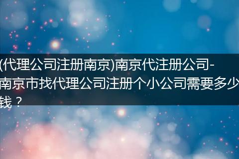(代理公司注册南京)南京代注册公司-南京市找代理公司注册个小公司需要多少钱？