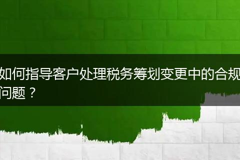 如何指导客户处理税务筹划变更中的合规问题？