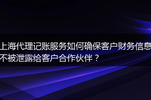 上海代理记账服务如何确保客户财务信息不被泄露给客户合作伙伴？