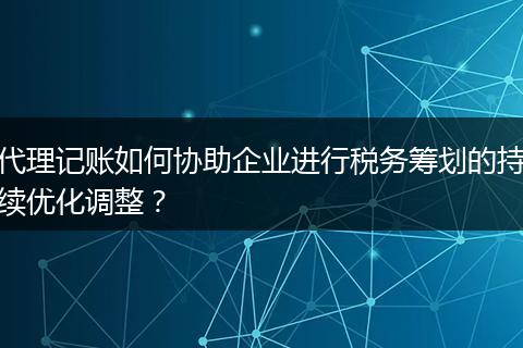 代理记账如何协助企业进行税务筹划的持续优化调整？