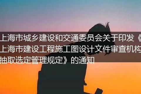 上海市城乡建设和交通委员会关于印发《上海市建设工程施工图设计文件审查机构抽取选定管理规定》的通知