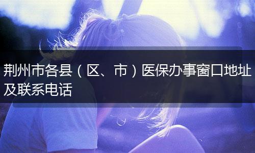 荆州市各县（区、市）医保办事窗口地址及联系电话