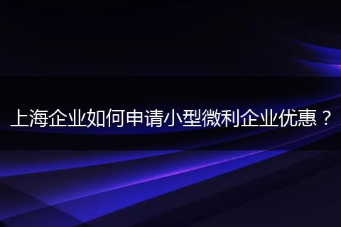 上海企业如何申请小型微利企业优惠？