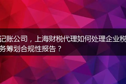 记账公司，上海财税代理如何处理企业税务筹划合规性报告？