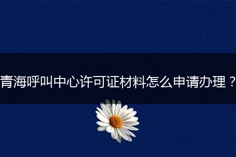 青海呼叫中心许可证材料怎么申请办理？