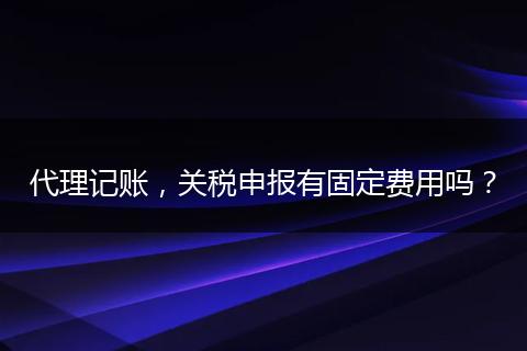 代理记账，关税申报有固定费用吗？