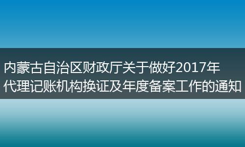 内蒙古自治区财政厅关于做好2017年代理记账机构换证及年度备案工作的通知