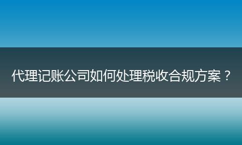 代理记账公司如何处理税收合规方案？