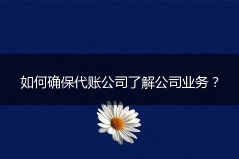 如何确保代账公司了解公司业务？