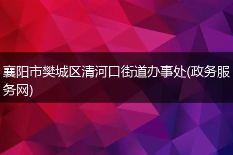襄阳市樊城区清河口街道办事处(政务服务网)