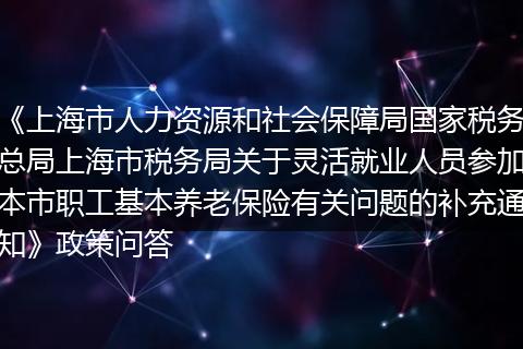 《上海市人力资源和社会保障局国家税务总局上海市税务局关于灵活就业人员参加本市职工基本养老保险有关问题的补充通知》政策问答