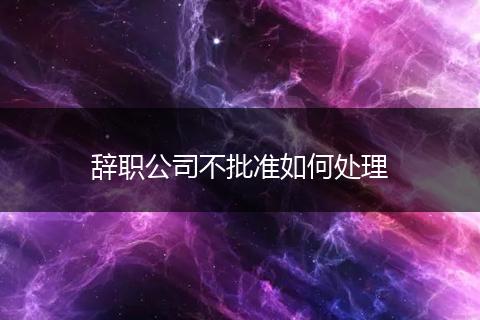 辞职公司不批准如何处理