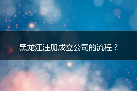 黑龙江注册成立公司的流程？