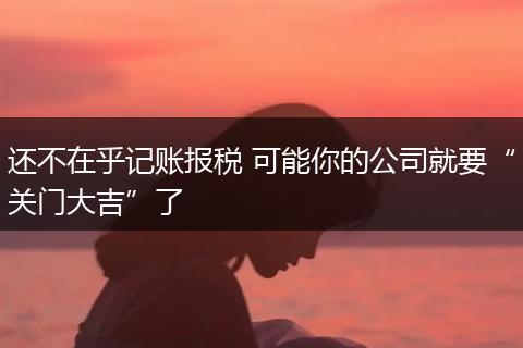 还不在乎记账报税 可能你的公司就要“关门大吉”了