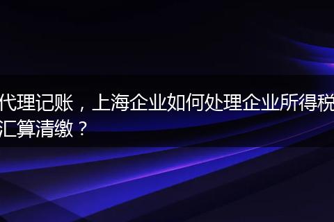 代理记账，上海企业如何处理企业所得税汇算清缴？