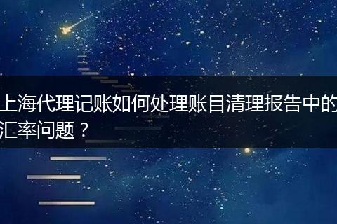 上海代理记账如何处理账目清理报告中的汇率问题？