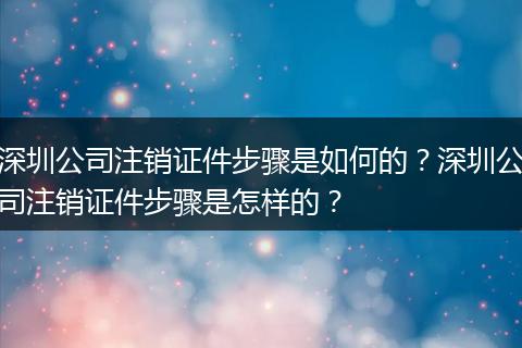 深圳公司注销证件步骤是如何的？深圳公司注销证件步骤是怎样的？
