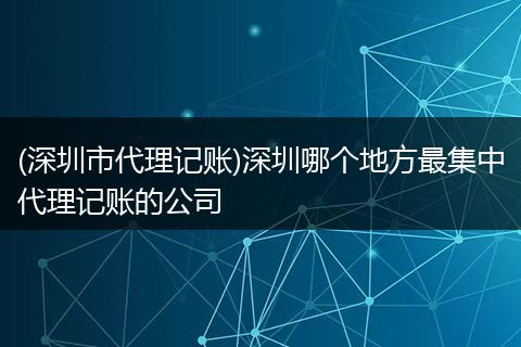 (深圳市代理记账)深圳哪个地方最集中代理记账的公司